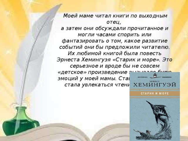 Моей маме читал книги по выходным отец, а затем они обсуждали прочитанное и могли часами спорить или фантазировать о том, какое развитие событий они бы предложили читателю. Их любимой книгой была повесть Эрнеста Хемингуэя «Старик и море». Это серьезное и вроде бы не совсем «детское» произведение вызывало бурю эмоций у моей мамы. Став взрослой, она стала увлекаться чтением романов.