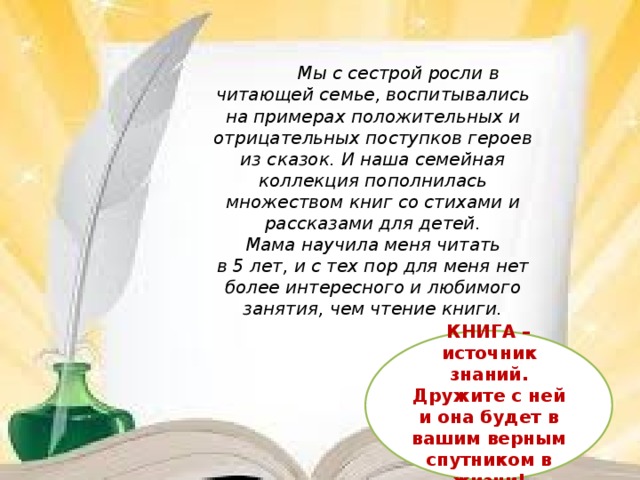           Мы с сестрой росли в читающей семье, воспитывались на примерах положительных и отрицательных поступков героев из сказок. И наша семейная коллекция пополнилась множеством книг со стихами и рассказами для детей.  Мама научила меня читать в 5 лет, и с тех пор для меня нет более интересного и любимого занятия, чем чтение книги.  КНИГА – источник знаний. Дружите с ней и она будет в вашим верным спутником в жизни!