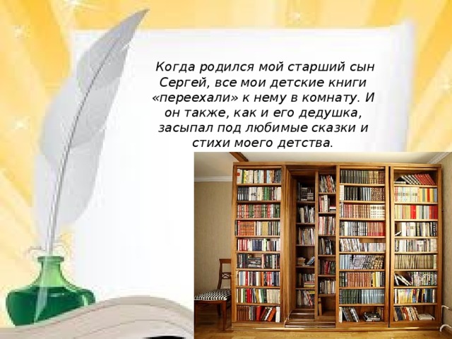           Когда родился мой старший сын Сергей, все мои детские книги «переехали» к нему в комнату. И он также, как и его дедушка, засыпал под любимые сказки и стихи моего детства.