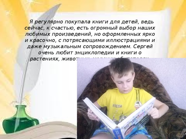           Я регулярно покупала книги для детей, ведь сейчас, к счастью, есть огромный выбор наших любимых произведений, но оформленных ярко и красочно, с потрясающими иллюстрациями и даже музыкальным сопровождением. Сергей очень любит энциклопедии и книги о растениях, животных, морских обитателях .