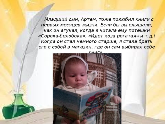           Младший сын, Артем, тоже полюбил книги с первых месяцев жизни. Если бы вы слышали, как он агукал, когда я читала ему потешки «Сорока-белобока», «Идет коза рогатая» и т.д.! Когда он стал немного старше, я стала брать его с собой в магазин, где он сам выбирал себе книгу.