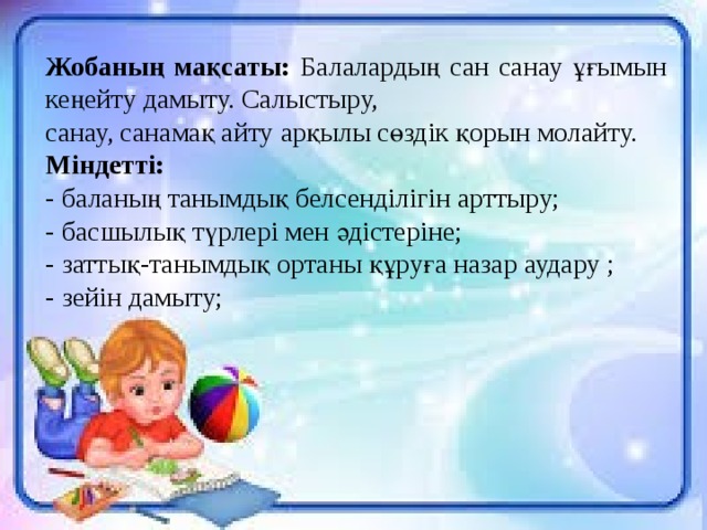 Жобаның мақсаты: Балалардың сан санау ұғымын кеңейту дамыту. Салыстыру, санау, санамақ айту арқылы сөздік қорын молайту. Міндетті: - баланың танымдық белсенділігін арттыру; - басшылық түрлері мен әдістеріне; - заттық-танымдық ортаны құруға назар аудару ; - зейін дамыту;