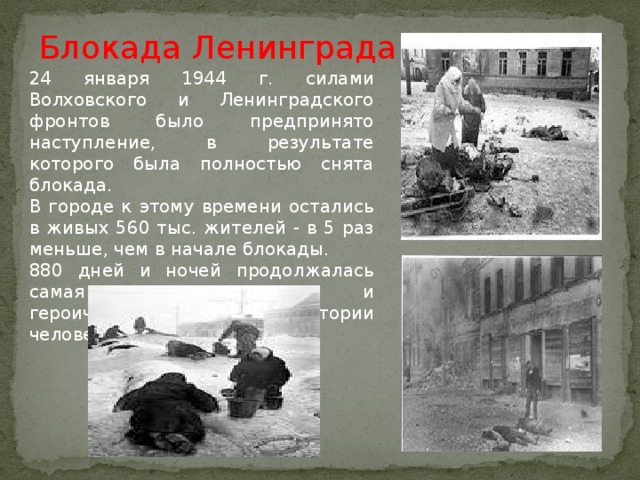 Блокада Ленинграда 24 января 1944 г. силами Волховского и Ленинградского фронтов было предпринято наступление, в результате которого была полностью снята блокада. В городе к этому времени остались в живых 560 тыс. жителей - в 5 раз меньше, чем в начале блокады. 880 дней и ночей продолжалась самая кровопролитная и героическая осада в истории человечества.