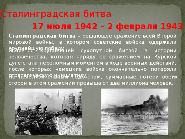 Сталинградская битва 17 июля 1942 – 2 февраля 1943 гг. Сталинградская  битва – решающее сражение всей Второй мировой войны, в котором советские войска одержали крупнейшую победу. Является крупнейшей сухопутной битвой в истории человечества, которая наряду со сражением на Курской дуге стала переломным моментом в ходе военных действий, после которых немецкие войска окончательно потеряли стратегическую инициативу По приблизительным подсчётам, суммарные потери обеих сторон в этом сражении превышают два миллиона человек.