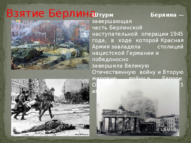 Взятие Берлина Штурм Берлина  — завершающая часть Берлинской наступательной операции 1945 года, в ходе которой Красная Армия завладела столицей нацистской Германии и победоносно завершила Великую Отечественную войну и Вторую мировую войну в Европе. Операция продолжалась с 25 апреля по 2 мая.