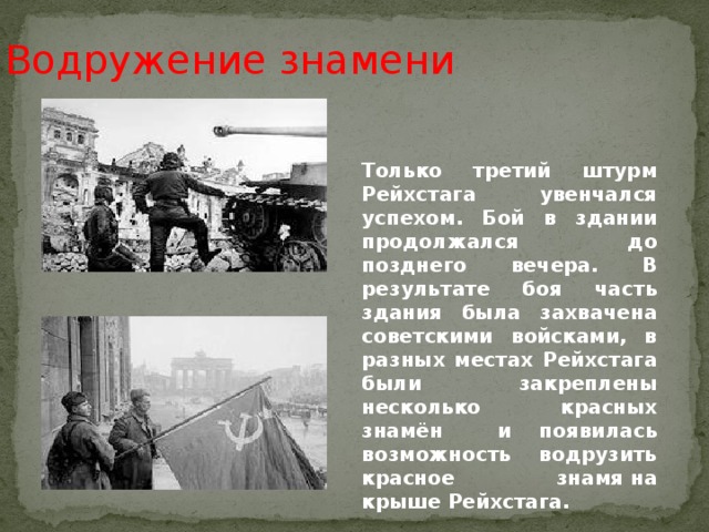 Водружение знамени Только третий штурм Рейхстага увенчался успехом. Бой в здании продолжался до позднего вечера. В результате боя часть здания была захвачена советскими войсками, в разных местах Рейхстага были закреплены несколько красных знамён и появилась возможность водрузить красное знамя на крыше Рейхстага.