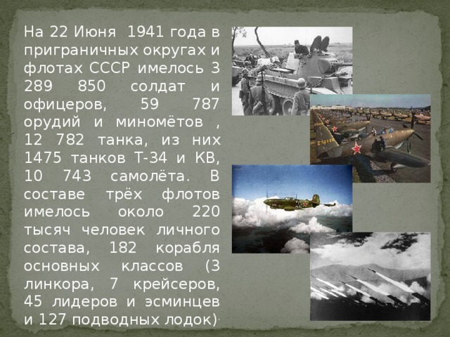 На 22 Июня 1941 года в приграничных округах и флотах СССР имелось 3 289 850 солдат и офицеров, 59 787 орудий и миномётов , 12 782 танка, из них 1475 танков Т-34 и КВ, 10 743 самолёта. В составе трёх флотов имелось около 220 тысяч человек личного состава, 182 корабля основных классов (3 линкора, 7 крейсеров, 45 лидеров и эсминцев и 127 подводных лодок) .