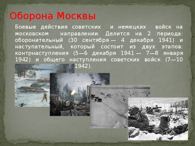 Оборона Москвы Боевые действия советских и немецких войск на московском направлении. Делится на 2 периода: оборонительный (30 сентября — 4 декабря 1941) и наступательный, который состоит из двух этапов: контрнаступления (5—6 декабря 1941 — 7—8 января 1942) и общего наступления советских войск (7—10 января — 20 апреля 1942).