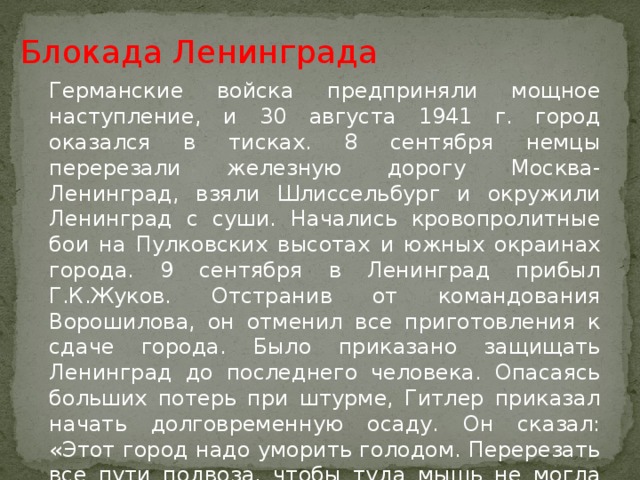 Блокада Ленинграда Германские войска предприняли мощное наступление, и 30 августа 1941 г. город оказался в тисках. 8 сентября немцы перерезали железную дорогу Москва-Ленинград, взяли Шлиссельбург и окружили Ленинград с суши. Начались кровопролитные бои на Пулковских высотах и южных окраинах города. 9 сентября в Ленинград прибыл Г.К.Жуков. Отстранив от командования Ворошилова, он отменил все приготовления к сдаче города. Было приказано защищать Ленинград до последнего человека. Опасаясь больших потерь при штурме, Гитлер приказал начать долговременную осаду. Он сказал: «Этот город надо уморить голодом. Перерезать все пути подвоза, чтобы туда мышь не могла проскочить. Нещадно бомбить, и тогда город рухнет, как переспелый плод».