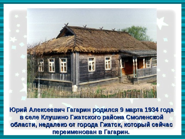 Юрий Алексеевич Гагарин родился 9 марта 1934 года в селе Клушино Гжатского района Смоленской области, недалеко от города Гжатск, который сейчас переименован в Гагарин.