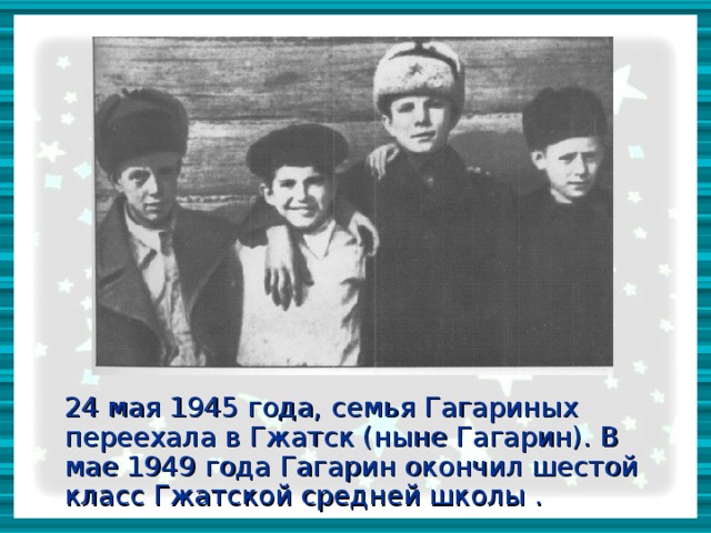 24 мая 1945 года, семья Гагариных переехала в Гжатск (ныне Гагарин). В мае 1949 года Гагарин окончил шестой класс Гжатской средней школы .