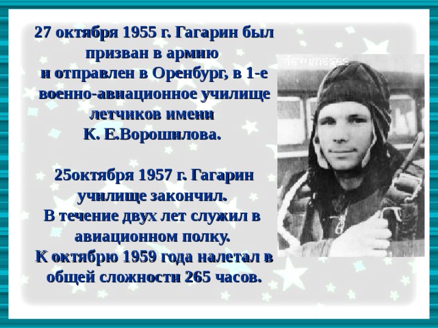 27 октября 1955 г. Гагарин был призван в армию  и отправлен в Оренбург, в 1-е военно-авиационное училище летчиков имени  К. Е.Ворошилова.   25октября 1957 г. Гагарин училище закончил.  В течение двух лет служил в авиационном полку.  К октябрю 1959 года налетал в общей сложности 265 часов.