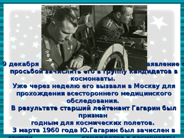 9 декабря 1959 года, Гагарин написал заявление с просьбой зачислить его в группу кандидатов в космонавты.  Уже через неделю его вызвали в Москву для прохождения всестороннего медицинского обследования.  В результате старший лейтенант Гагарин был признан  годным для космических полетов.  3 марта 1960 года Ю.Гагарин был зачислен в группу кандидатов в космонавты. 