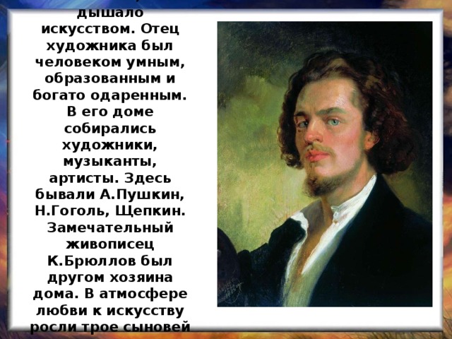 В семье, где жил и рос Константин Маковский, все дышало искусством. Отец художника был человеком умным, образованным и богато одаренным. В его доме собирались художники, музыканты, артисты. Здесь бывали А.Пушкин, Н.Гоголь, Щепкин. Замечательный живописец К.Брюллов был другом хозяина дома. В атмосфере любви к искусству росли трое сыновей и дочь , ставшие художниками