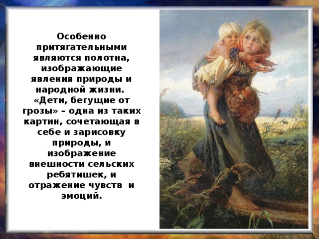 Особенно притягательными являются полотна, изображающие явления природы и народной жизни.  «Дети, бегущие от грозы» – одна из таких картин, сочетающая в себе и зарисовку природы, и изображение внешности сельских ребятишек, и отражение чувств и эмоций.