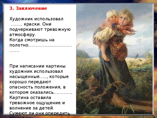 3. Заключение   Художник использовал  …….. краски. Они подчеркивают тревожную атмосферу.    Когда смотришь на полотно……………………………….    При написании картины художник использовал насыщенные….., которые хорошо передают опасность положения, в котором оказались………….  Картина оставила тревожное ощущение и волнение за детей. Сумеют ли они опередить грозу?