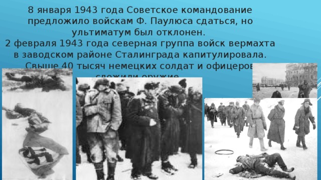 8 января 1943 года Советское командование предложило войскам Ф. Паулюса сдаться, но ультиматум был отклонен. 2 февраля 1943 года северная группа войск вермахта в заводском районе Сталинграда капитулировала. Свыше 40 тысяч немецких солдат и офицеров сложили оружие.