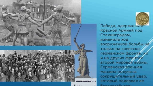 Победа, одержанная Красной Армией под Сталинградом, изменила ход вооруженной борьбы не только на советско-германском фронте, но и на других фронтах второй мировой войны. Германская военная машина получила сокрушительный удар, который подорвал ее боеспособность .