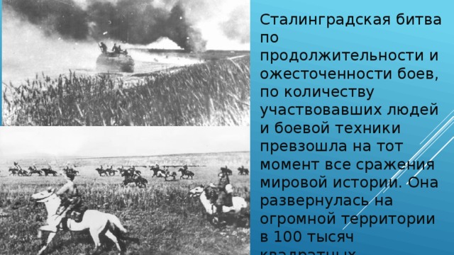 Сталинградская битва по продолжительности и ожесточенности боев, по количеству участвовавших людей и боевой техники превзошла на тот момент все сражения мировой истории. Она развернулась на огромной территории в 100 тысяч квадратных километров.