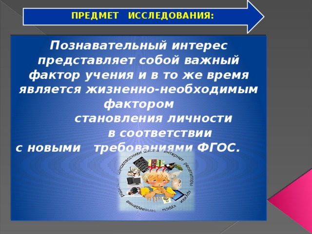 ПРЕДМЕТ ИССЛЕДОВАНИЯ: Познавательный интерес представляет собой важный фактор учения и в то же время является жизненно-необходимым фактором  становления личности  в соответствии с новыми требованиями ФГОС.