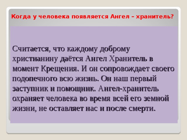 Когда у человека появляется Ангел – хранитель?  Считается, что каждому доброму христианину даётся Ангел Хранитель в момент Крещения. И он сопровождает своего подопечного всю жизнь. Он наш первый заступник и помощник. Ангел-хранитель охраняет человека во время всей его земной жизни, не оставляет нас и после смерти. 