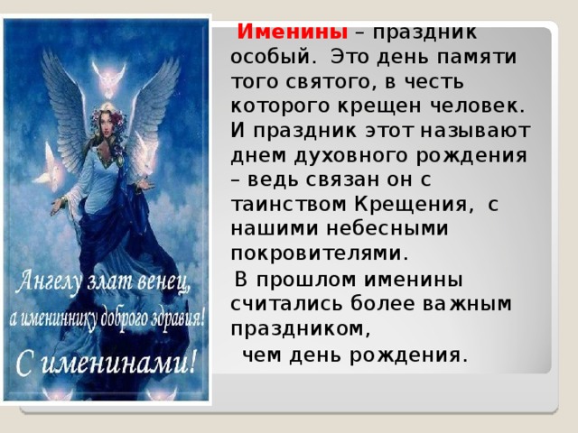 Именины  – праздник особый. Это день памяти того святого, в честь которого крещен человек. И праздник этот называют днем духовного рождения – ведь связан он с таинством Крещения, с нашими небесными покровителями.     В прошлом именины считались более важным праздником,  чем день рождения.