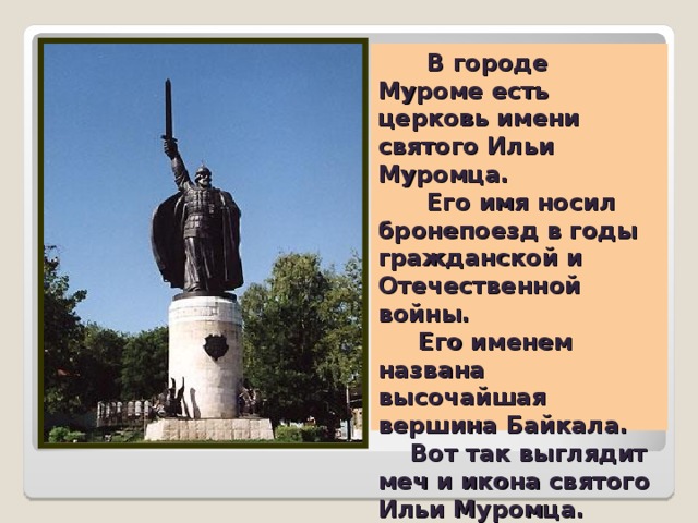   В городе Муроме есть церковь имени святого Ильи Муромца.        Его имя носил бронепоезд в годы гражданской и Отечественной войны.  Его именем названа высочайшая вершина Байкала.      Вот так выглядит меч и икона святого Ильи Муромца.