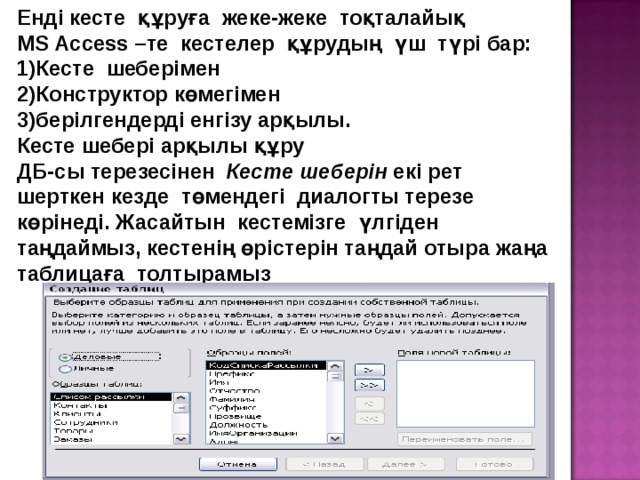 Енді кесте құруға жеке-жеке тоқталайық MS Access –те кестелер құрудың үш түрі бар: 1)Кесте шеберімен 2)Конструктор көмегімен 3)берілгендерді енгізу арқылы. Кесте шебері арқылы құру ДБ-сы терезесінен Кесте шеберін екі рет шерткен кезде төмендегі диалогты терезе көрінеді. Жасайтын кестемізге үлгіден таңдаймыз, кестенің өрістерін таңдай отыра жаңа таблицаға толтырамыз