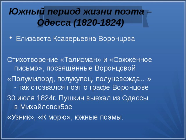 Южный период жизни поэта – Одесса (1820-1824) Елизавета Ксаверьевна Воронцова Стихотворение «Талисман» и «Сожжённое письмо», посвящённые Воронцовой «Полумилорд, полукупец, полуневежда…» - так отозвался поэт о графе Воронцове 30 июля 1824г. Пушкин выехал из Одессы в Михайловск5ое «Узник», «К морю», южные поэмы.