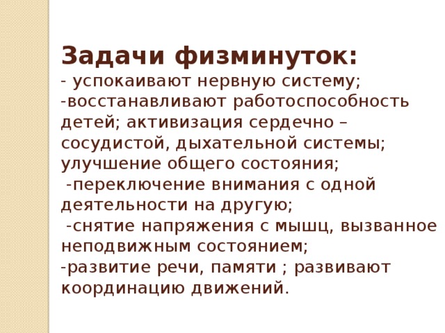 Задачи физминуток:  - успокаивают нервную систему;  -восстанавливают работоспособность детей; активизация сердечно – сосудистой, дыхательной системы; улучшение общего состояния;  -переключение внимания с одной деятельности на другую;  -снятие напряжения с мышц, вызванное неподвижным состоянием;  -развитие речи, памяти ; развивают координацию движений.