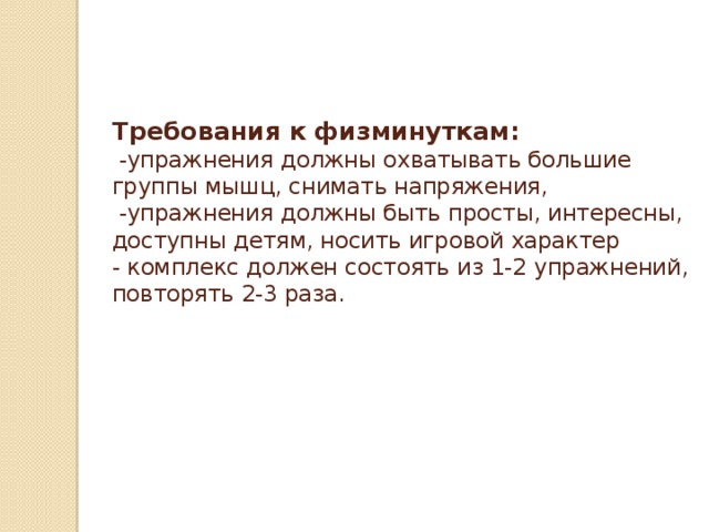 Требования к физминуткам:  -упражнения должны охватывать большие группы мышц, снимать напряжения,  -упражнения должны быть просты, интересны, доступны детям, носить игровой характер  - комплекс должен состоять из 1-2 упражнений, повторять 2-3 раза.