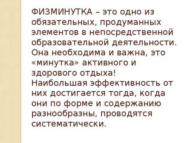 ФИЗМИНУТКА – это одно из обязательных, продуманных элементов в непосредственной образовательной деятельности. Она необходима и важна, это «минутка» активного и здорового отдыха!  Наибольшая эффективность от них достигается тогда, когда они по форме и содержанию разнообразны, проводятся систематически.