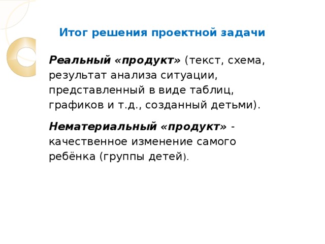 Итог решения проектной задачи Реальный «продукт» (текст, схема, результат анализа ситуации, представленный в виде таблиц, графиков и т.д., созданный детьми). Нематериальный «продукт» - качественное изменение самого ребёнка (группы детей ).