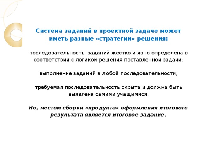 Система заданий в проектной задаче может иметь разные «стратегии» решения:   последовательность заданий жестко и явно определена в соответствии с логикой решения поставленной задачи;   выполнение заданий в любой последовательности;   требуемая последовательность скрыта и должна быть выявлена самими учащимися.   Но, местом сборки «продукта» оформления итогового результата является итоговое задание.