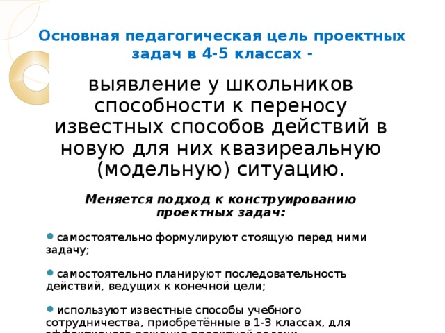 Основная педагогическая цель проектных задач в 4-5 классах - выявление у школьников способности к переносу известных способов действий в новую для них квазиреальную (модельную) ситуацию. Меняется подход к конструированию проектных задач: самостоятельно формулируют стоящую перед ними задачу; самостоятельно планируют последовательность действий, ведущих к конечной цели; используют известные способы учебного сотрудничества, приобретённые в 1-3 классах, для эффективного решения проектной задачи.