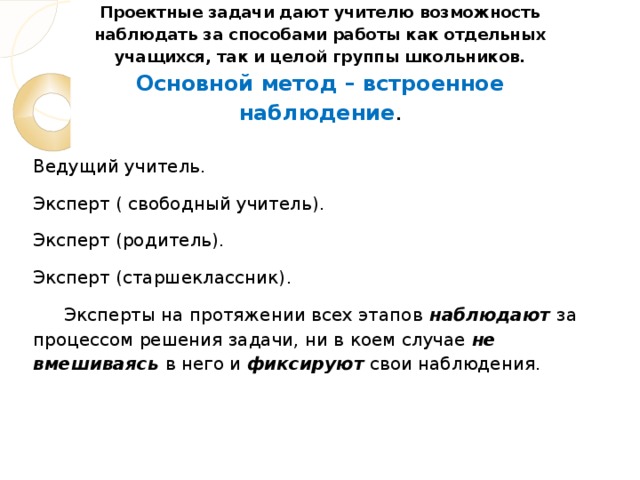 Проектные задачи дают учителю возможность наблюдать за способами работы как отдельных учащихся, так и целой группы школьников.  Основной метод – встроенное наблюдение .   Ведущий учитель. Эксперт ( свободный учитель). Эксперт (родитель). Эксперт (старшеклассник) .  Эксперты на протяжении всех этапов  наблюдают  за процессом решения задачи, ни в коем случае не вмешиваясь в него и фиксируют свои наблюдения.