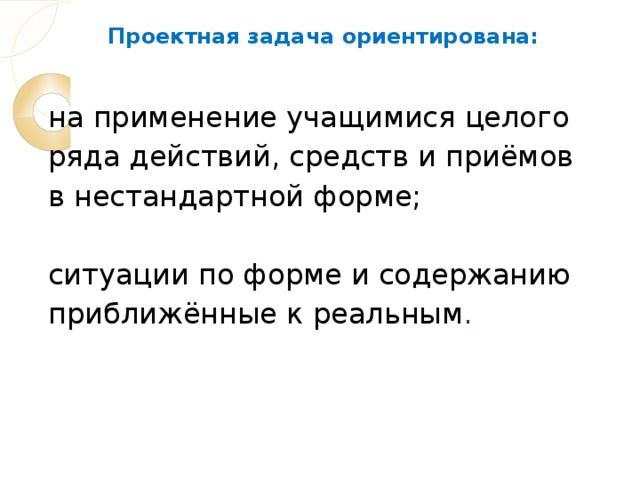 Проектная задача ориентирована:    на применение учащимися целого ряда действий, средств и приёмов в нестандартной форме;   ситуации по форме и содержанию приближённые к реальным .