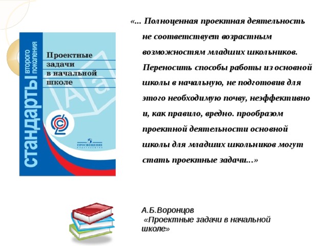 «... Полноценная проектная деятельность не соответствует возрастным возможностям младших школьников. Переносить способы работы из основной школы в начальную, не подготовив для этого необходимую почву, неэффективно и, как правило, вредно. прообразом проектной деятельности основной школы для младших школьников могут стать проектные задачи...»  А.Б.Воронцов  «Проектные задачи в начальной школе»