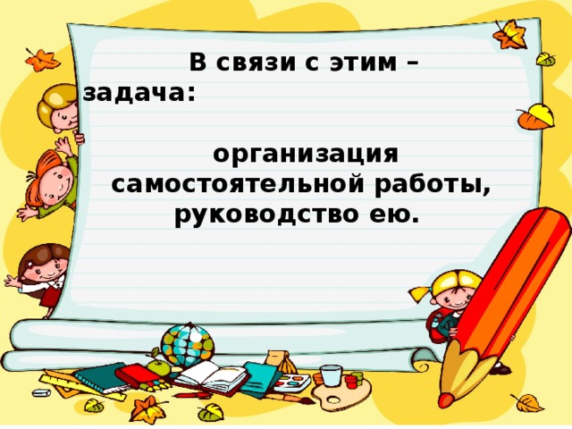 В связи с этим – задача:   организация самостоятельной работы, руководство ею.