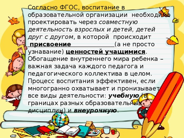 Согласно ФГОС, воспитание в образовательной организации  необходимо проектировать через совместную деятельность взрослых и детей, детей друг с другом , в которой происходит   присвоение  (а не просто узнавание) ценностей учащимися .   Обогащение внутреннего мира ребенка – важная задача каждого педагога и педагогического коллектива в целом. Процесс воспитания эффективен, если многогранно охватывает и пронизывает все виды деятельности: учебную (в границах разных образовательных дисциплин) и внеурочную .