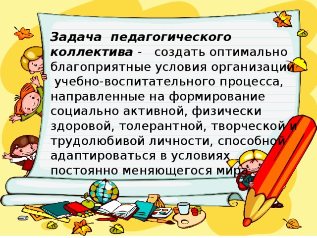 Задача  педагогического коллектива - создать оптимально благоприятные условия организации  учебно-воспитательного процесса, направленные на формирование социально активной, физически здоровой, толерантной, творческой и трудолюбивой личности, способной адаптироваться в условиях постоянно меняющегося мира