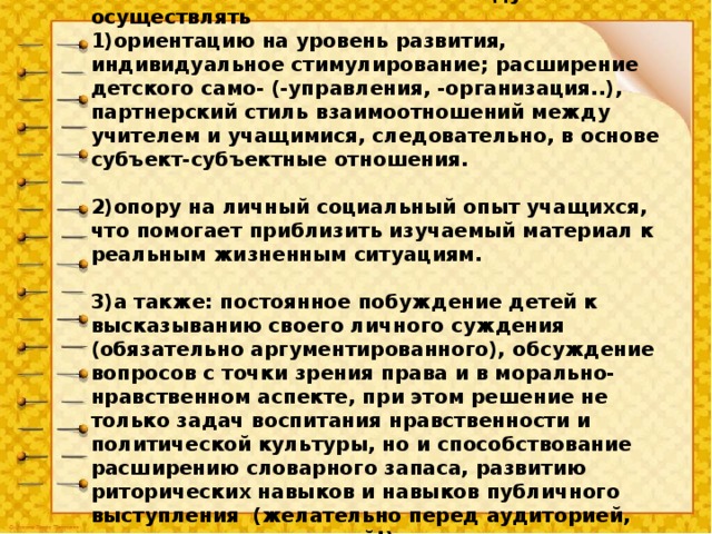 Нам следует осуществлять 1)ориентацию на уровень развития, индивидуальное стимулирование; расширение детского само- (-управления, -организация..), партнерский стиль взаимоотношений между учителем и учащимися, следовательно, в основе субъект-субъектные отношения.  2)опору на личный социальный опыт учащихся, что помогает приблизить изучаемый материал к реальным жизненным ситуациям.  3)а также: постоянное побуждение детей к высказыванию своего личного суждения (обязательно аргументированного), обсуждение вопросов с точки зрения права и в морально-нравственном аспекте, при этом решение не только задач воспитания нравственности и политической культуры, но и способствование расширению словарного запаса, развитию риторических навыков и навыков публичного выступления (желательно перед аудиторией, даже немногочисленной!).