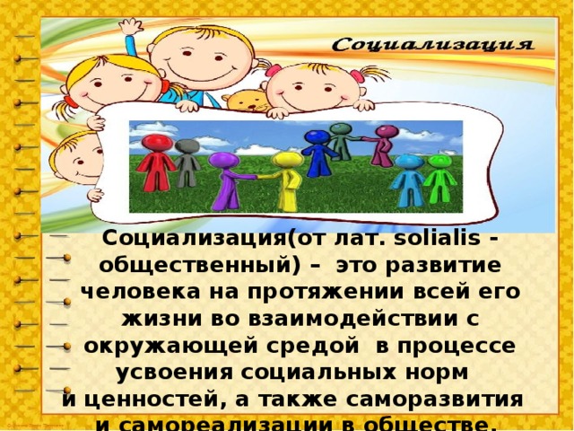 Социализация(от лат. solialis - общественный) – это развитие человека на протяжении всей его жизни во взаимодействии с окружающей средой в процессе усвоения социальных норм и ценностей, а также саморазвития и самореализации в обществе.