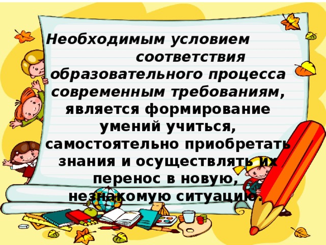 Необходимым условием соответствия образовательного процесса современным требованиям , является формирование умений учиться, самостоятельно приобретать знания и осуществлять их перенос в новую, незнакомую ситуацию.