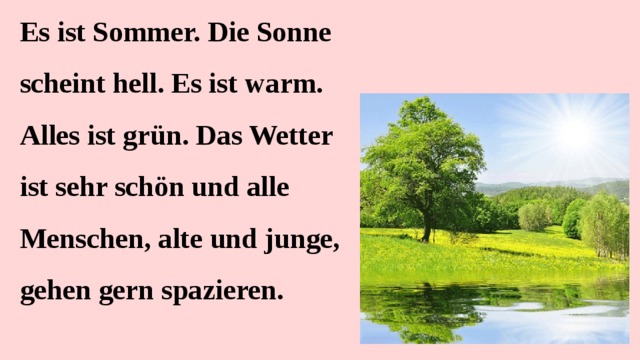 Es ist Sommer. Die Sonne scheint hell. Es ist warm. Alles ist grün. Das Wetter ist sehr schön und alle Menschen, alte und junge, gehen gern spazieren.