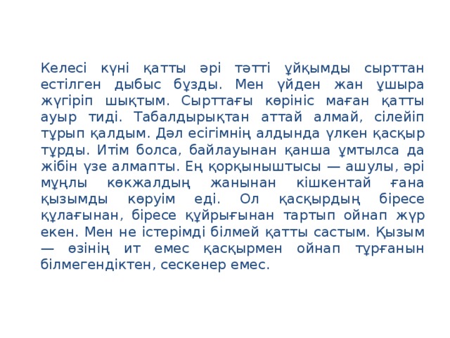 Келесі күні қатты әрі тәтті ұйқымды сырттан естілген дыбыс бұзды. Мен үйден жан ұшыра жүгіріп шықтым. Сырттағы көрініс маған қатты ауыр тиді. Табалдырықтан аттай алмай, сілейіп тұрып қалдым. Дәл есігімнің алдында үлкен қасқыр тұрды. Итім болса, байлауынан қанша ұмтылса да жібін үзе алмапты. Ең қорқыныштысы — ашулы, әрі мұңлы көкжалдың жанынан кішкентай ғана қызымды көруім еді. Ол қасқырдың біресе құлағынан, біресе құйрығынан тартып ойнап жүр екен. Мен не істерімді білмей қатты састым. Қызым — өзінің ит емес қасқырмен ойнап тұрғанын білмегендіктен, сескенер емес.