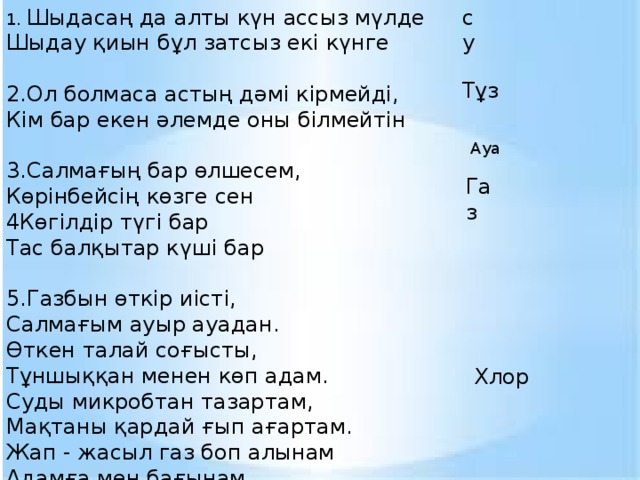 су 1. Шыдасаң да алты күн ассыз мүлде Шыдау қиын бұл затсыз екі күнге 2.Ол болмаса астың дәмі кірмейді, Кім бар екен әлемде оны білмейтін 3.Салмағың бар өлшесем, Көрінбейсің көзге сен 4Көгілдір түгі бар Тас балқытар күші бар 5.Газбын өткір иісті, Салмағым ауыр ауадан. Өткен талай соғысты, Тұншыққан менен көп адам. Суды микробтан тазартам, Мақтаны қардай ғып ағартам. Жап - жасыл газ боп алынам Адамға мен бағынам. Тұз  Ауа Газ Хлор