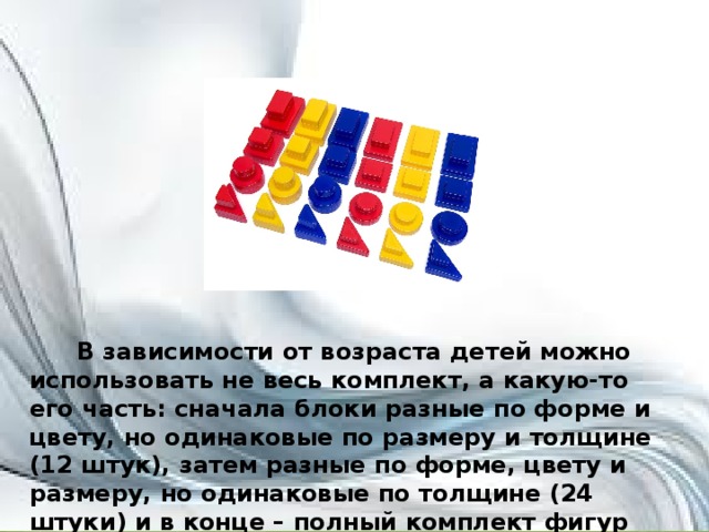 В зависимости от возраста детей можно использовать не весь комплект, а какую-то его часть: сначала блоки разные по форме и цвету, но одинаковые по размеру и толщине (12 штук), затем разные по форме, цвету и размеру, но одинаковые по толщине (24 штуки) и в конце – полный комплект фигур (48 штук).