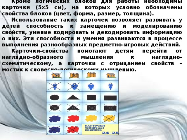 Кроме логических блоков для работы необходимы карточки (5х5 см), на которых условно обозначены свойства блоков (цвет, форма, размер, толщина). Использование таких карточек позволяет развивать у детей способность к замещению и моделированию свойств, умение кодировать и декодировать информацию о них. Эти способности и умения развиваются в процессе выполнения разнообразных предметно-игровых действий. Карточки-свойства помогают детям перейти от наглядно-образного мышления к наглядно-схематическому, а карточки с отрицанием свойств – мостик к словесно-логическому мышлению.