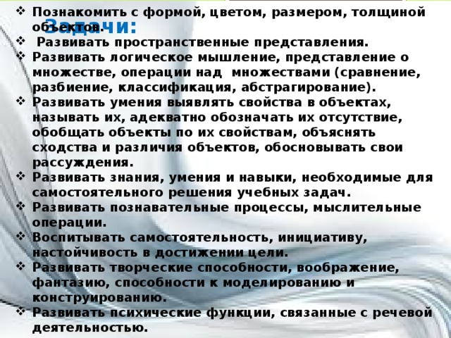 Познакомить с формой, цветом, размером, толщиной объектов.  Развивать пространственные представления. Развивать логическое мышление, представление о множестве, операции над множествами (сравнение, разбиение, классификация, абстрагирование). Развивать умения выявлять свойства в объектах, называть их, адекватно обозначать их отсутствие, обобщать объекты по их свойствам, объяснять сходства и различия объектов, обосновывать свои рассуждения. Развивать знания, умения и навыки, необходимые для самостоятельного решения учебных задач. Развивать познавательные процессы, мыслительные операции. Воспитывать самостоятельность, инициативу, настойчивость в достижении цели. Развивать творческие способности, воображение, фантазию, способности к моделированию и конструированию. Развивать психические функции, связанные с речевой деятельностью.